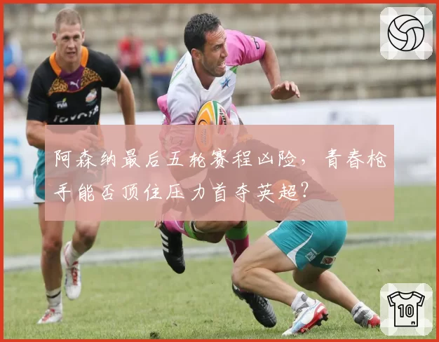 阿森纳最后五轮赛程凶险，青春枪手能否顶住压力首夺英超？