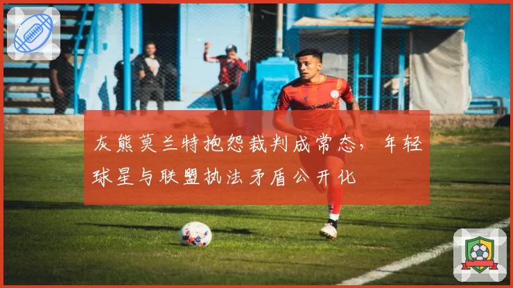 灰熊莫兰特抱怨裁判成常态，年轻球星与联盟执法矛盾公开化