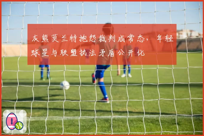 灰熊莫兰特抱怨裁判成常态，年轻球星与联盟执法矛盾公开化