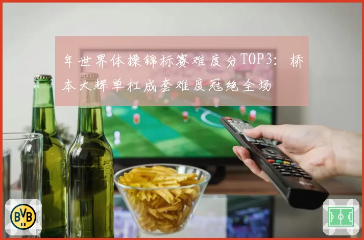 年世界体操锦标赛难度分TOP3:桥本大辉单杠成套难度冠绝全场