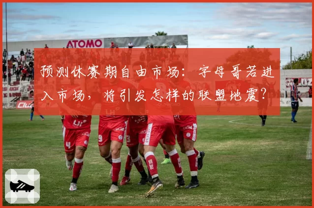 预测休赛期自由市场：字母哥若进入市场，将引发怎样的联盟地震？