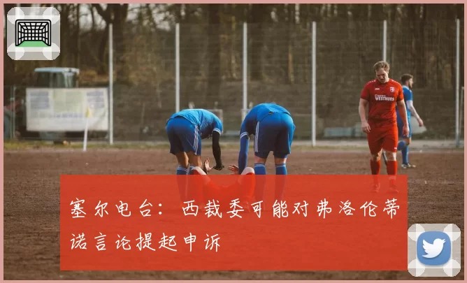 塞尔电台：西裁委可能对弗洛伦蒂诺言论提起申诉