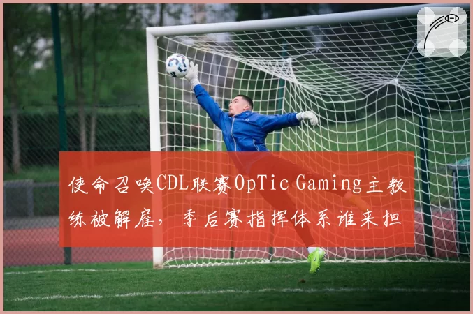 使命召唤CDL联赛OpTic Gaming主教练被解雇，季后赛指挥体系谁来担纲？