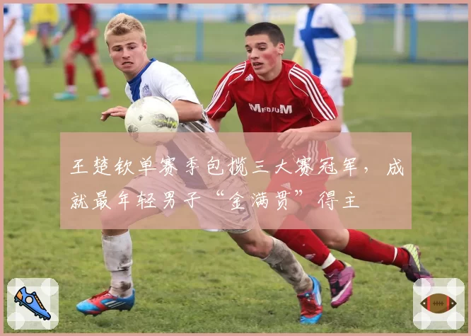 王楚钦单赛季包揽三大赛冠军,成就最年轻男子“金满贯”得主