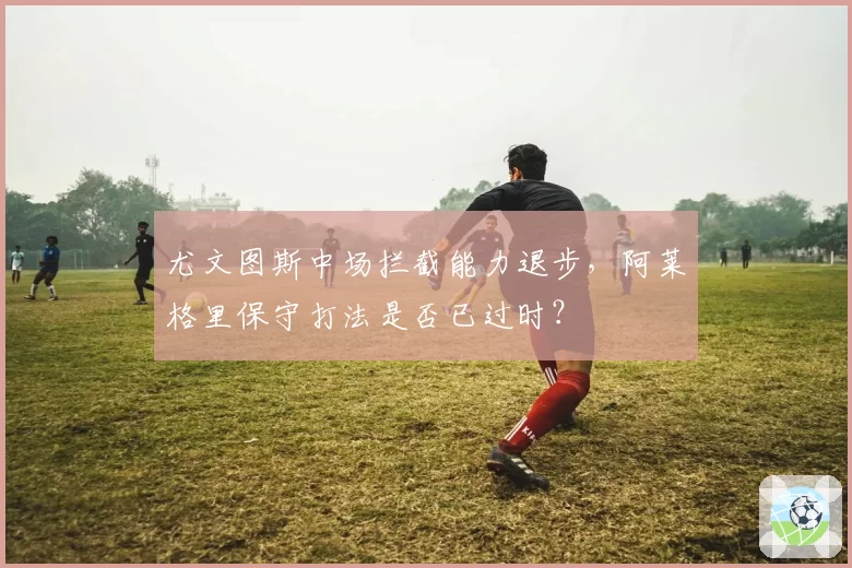 尤文图斯中场拦截能力退步，阿莱格里保守打法是否已过时？