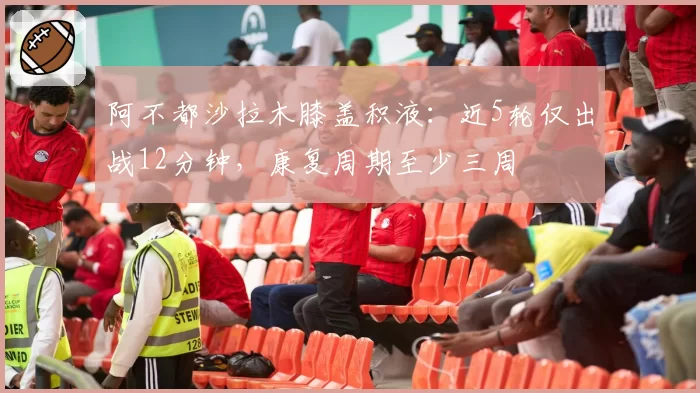 阿不都沙拉木膝盖积液：近5轮仅出战12分钟，康复周期至少三周
