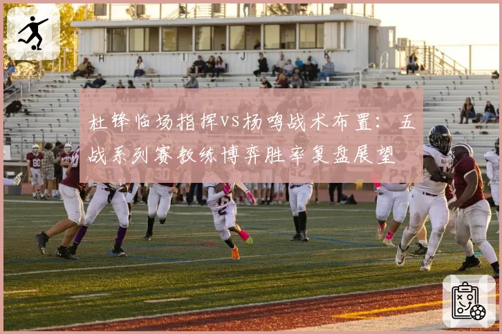 杜锋临场指挥vs杨鸣战术布置：五战系列赛教练博弈胜率复盘展望