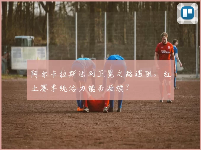 阿尔卡拉斯法网卫冕之路遇阻，红土赛季统治力能否延续？