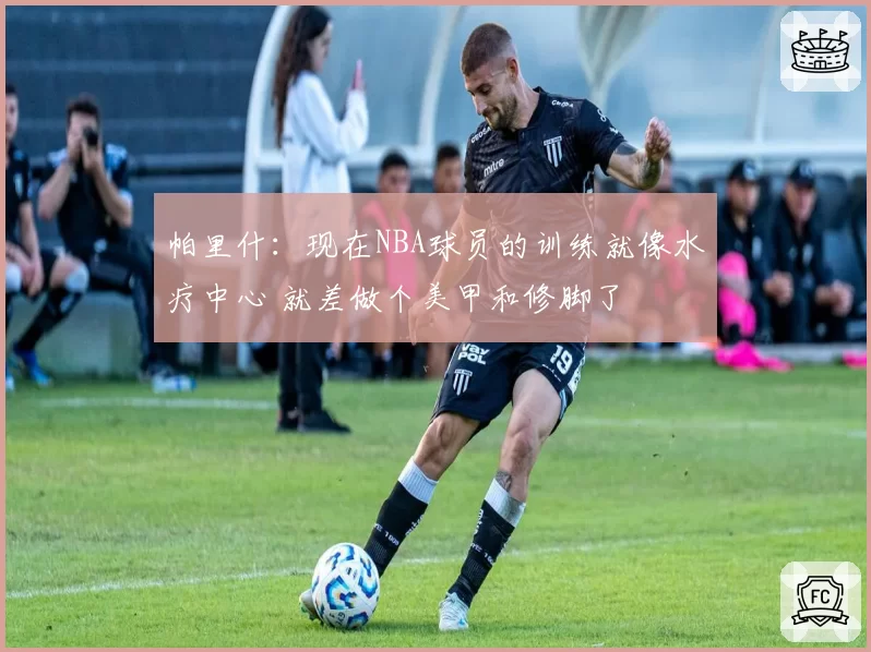 帕里什:现在NBA球员的训练就像水疗中心 就差做个美甲和修脚了