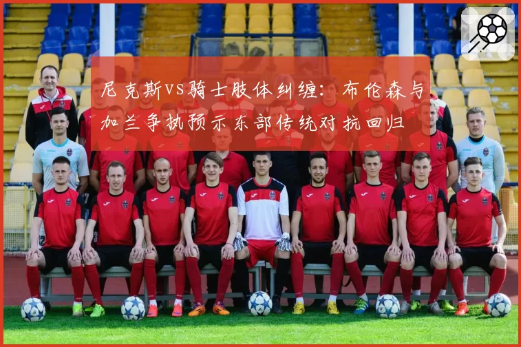 尼克斯vs骑士肢体纠缠：布伦森与加兰争执预示东部传统对抗回归