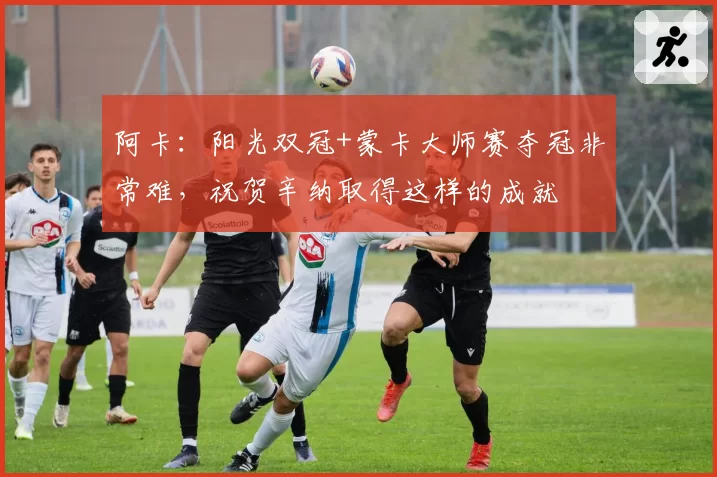 阿卡：阳光双冠+蒙卡大师赛夺冠非常难，祝贺辛纳取得这样的成就