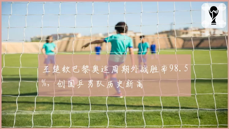 王楚钦巴黎奥运周期外战胜率98.5%，创国乒男队历史新高