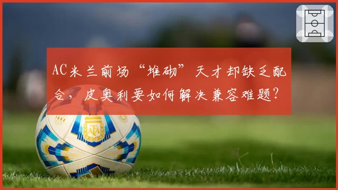 AC米兰前场“堆砌”天才却缺乏配合,皮奥利要如何解决兼容难题?