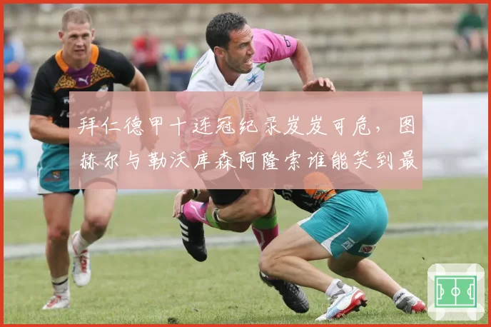 拜仁德甲十连冠纪录岌岌可危，图赫尔与勒沃库森阿隆索谁能笑到最后？