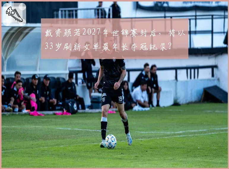 戴资颖若2027年世锦赛封后，将以33岁刷新女单最年长夺冠纪录？