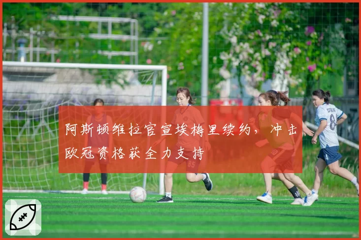 阿斯顿维拉官宣埃梅里续约,冲击欧冠资格获全力支持