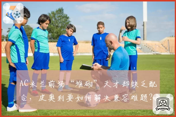 AC米兰前场“堆砌”天才却缺乏配合,皮奥利要如何解决兼容难题?