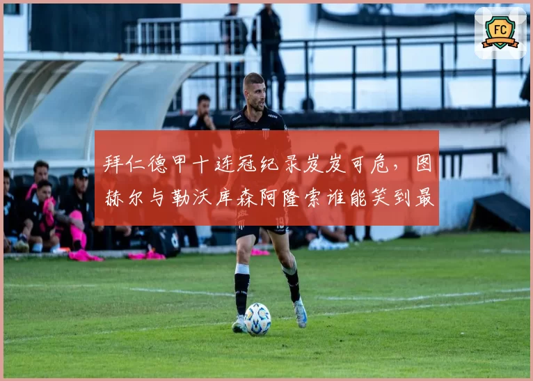 拜仁德甲十连冠纪录岌岌可危，图赫尔与勒沃库森阿隆索谁能笑到最后？