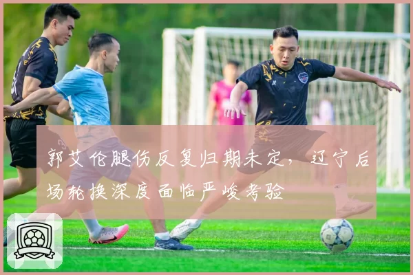 郭艾伦腿伤反复归期未定，辽宁后场轮换深度面临严峻考验