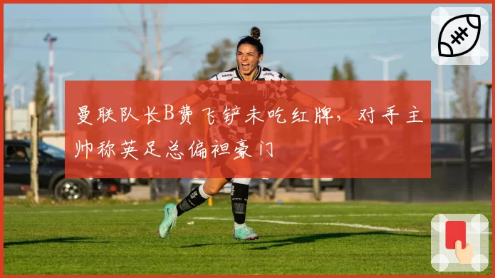 曼联队长B费飞铲未吃红牌，对手主帅称英足总偏袒豪门