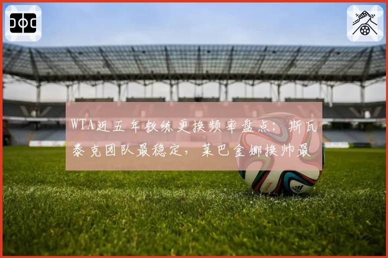 WTA近五年教练更换频率盘点：斯瓦泰克团队最稳定，莱巴金娜换帅最频繁