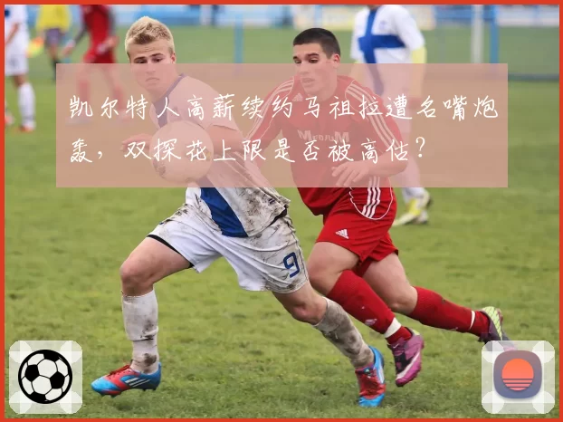 凯尔特人高薪续约马祖拉遭名嘴炮轰，双探花上限是否被高估？