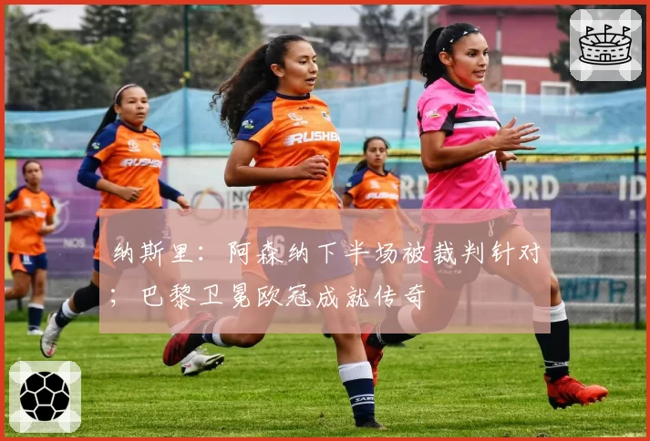 纳斯里：阿森纳下半场被裁判针对；巴黎卫冕欧冠成就传奇