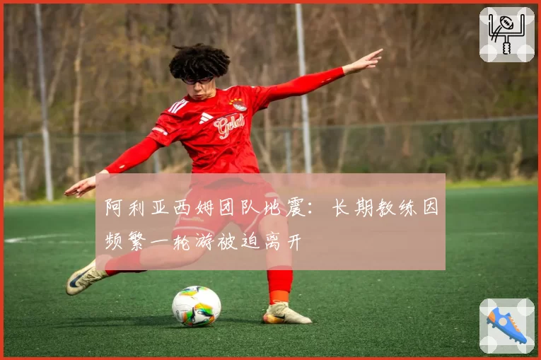 阿利亚西姆团队地震：长期教练因频繁一轮游被迫离开