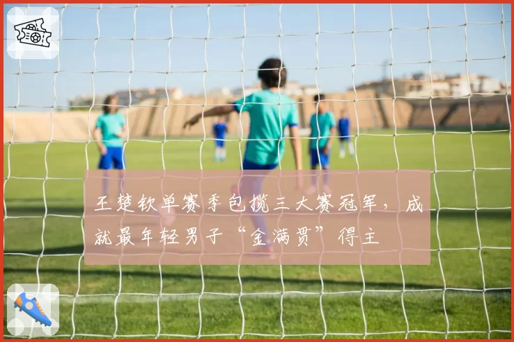 王楚钦单赛季包揽三大赛冠军,成就最年轻男子“金满贯”得主