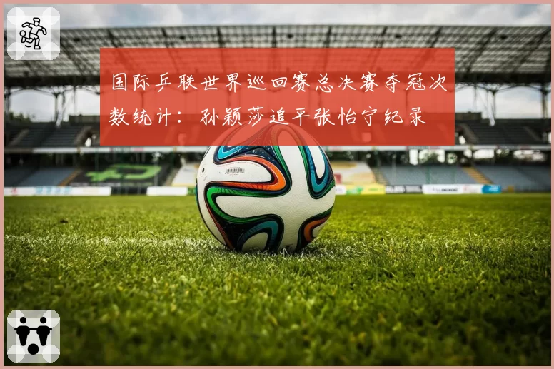 国际乒联世界巡回赛总决赛夺冠次数统计：孙颖莎追平张怡宁纪录