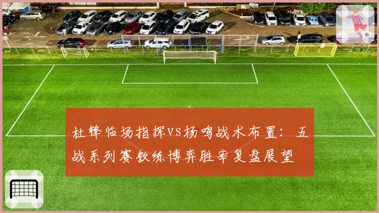 杜锋临场指挥vs杨鸣战术布置：五战系列赛教练博弈胜率复盘展望