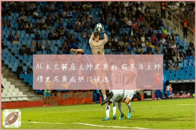 AC米兰解雇主帅皮奥利 前罗马主帅穆里尼奥成热门候选