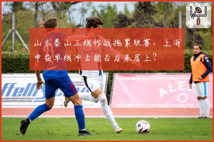 山东泰山三线作战拖累联赛，上海申花单线冲击能否后来居上？