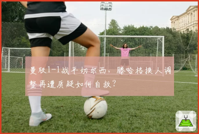 曼联1-1战平切尔西，滕哈格换人调整再遭质疑如何自救？