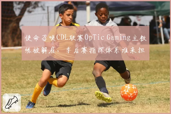 使命召唤CDL联赛OpTic Gaming主教练被解雇，季后赛指挥体系谁来担纲？