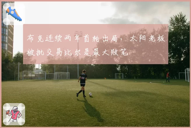 布克连续两年首轮出局，太阳老板被批交易比尔是最大败笔
