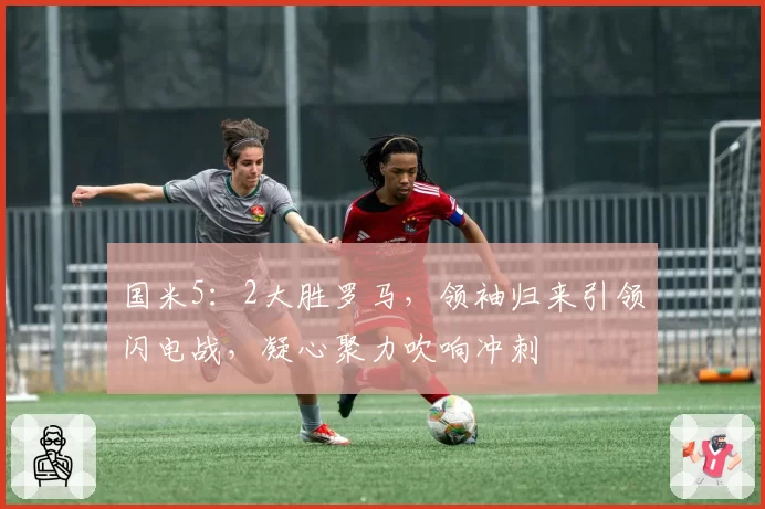 国米5：2大胜罗马，领袖归来引领闪电战，凝心聚力吹响冲刺