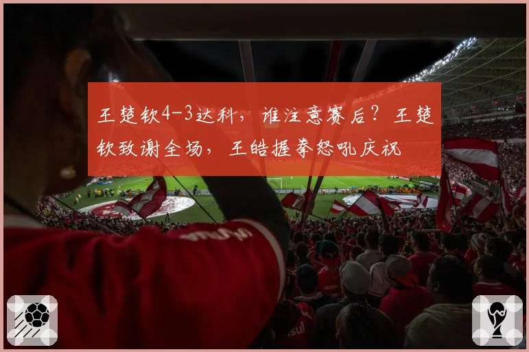 王楚钦4-3达科,谁注意赛后?王楚钦致谢全场,王皓握拳怒吼庆祝