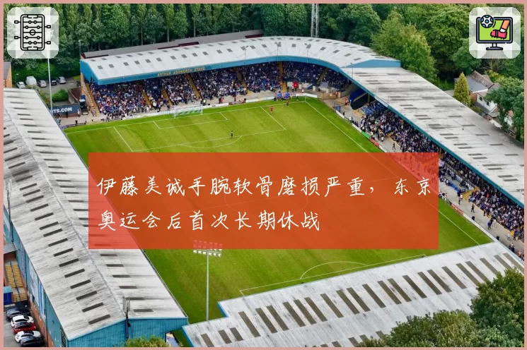 伊藤美诚手腕软骨磨损严重,东京奥运会后首次长期休战