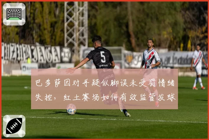 巴多萨因对手疑似脚误未受罚情绪失控，红土赛场如何有效监管发球线？