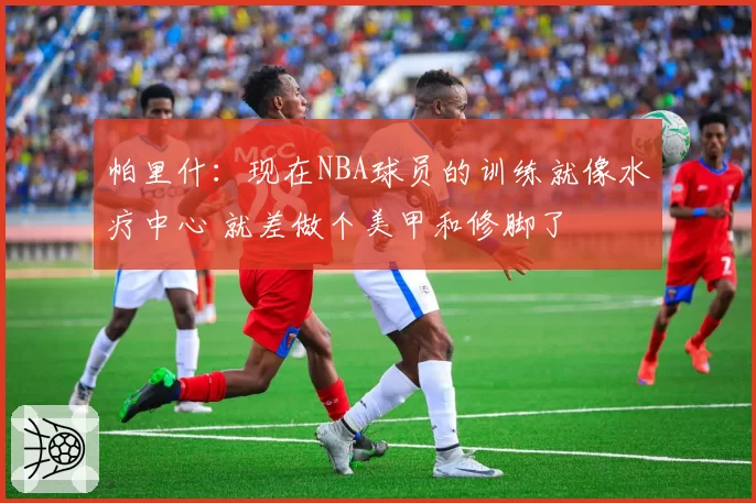 帕里什:现在NBA球员的训练就像水疗中心 就差做个美甲和修脚了