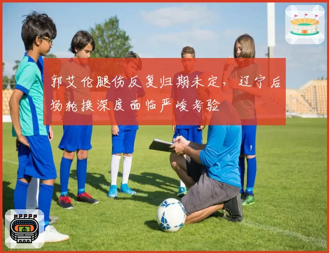 郭艾伦腿伤反复归期未定，辽宁后场轮换深度面临严峻考验