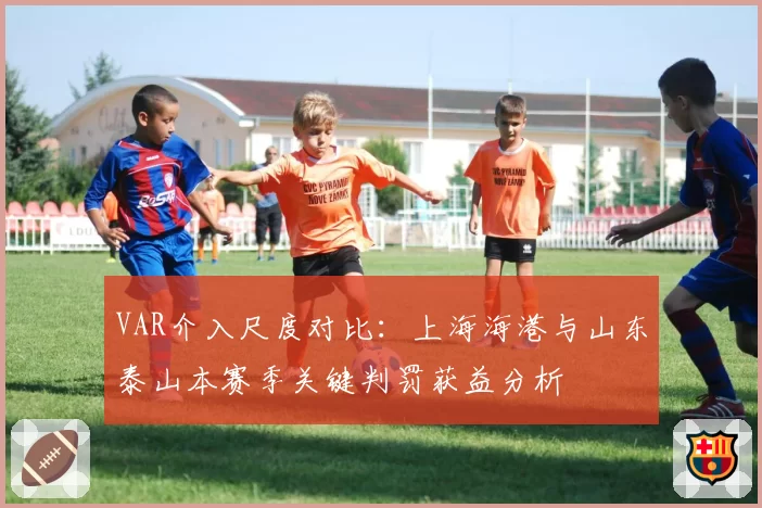 VAR介入尺度对比:上海海港与山东泰山本赛季关键判罚获益分析