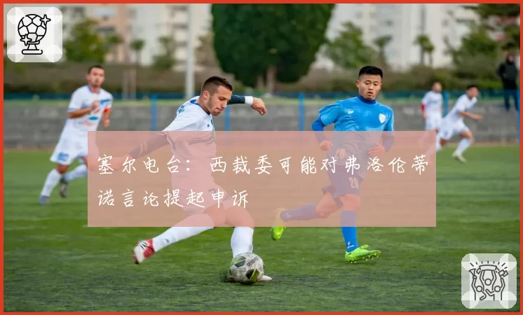 塞尔电台：西裁委可能对弗洛伦蒂诺言论提起申诉