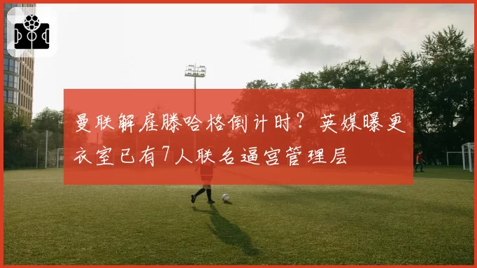 曼联解雇滕哈格倒计时?英媒曝更衣室已有7人联名逼宫管理层