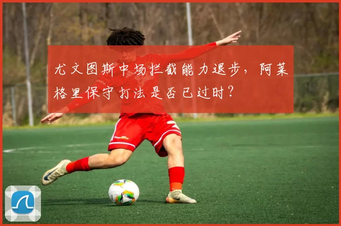 尤文图斯中场拦截能力退步，阿莱格里保守打法是否已过时？