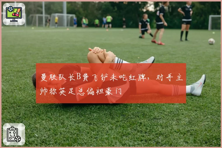 曼联队长B费飞铲未吃红牌，对手主帅称英足总偏袒豪门