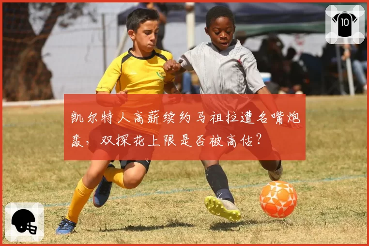 凯尔特人高薪续约马祖拉遭名嘴炮轰，双探花上限是否被高估？