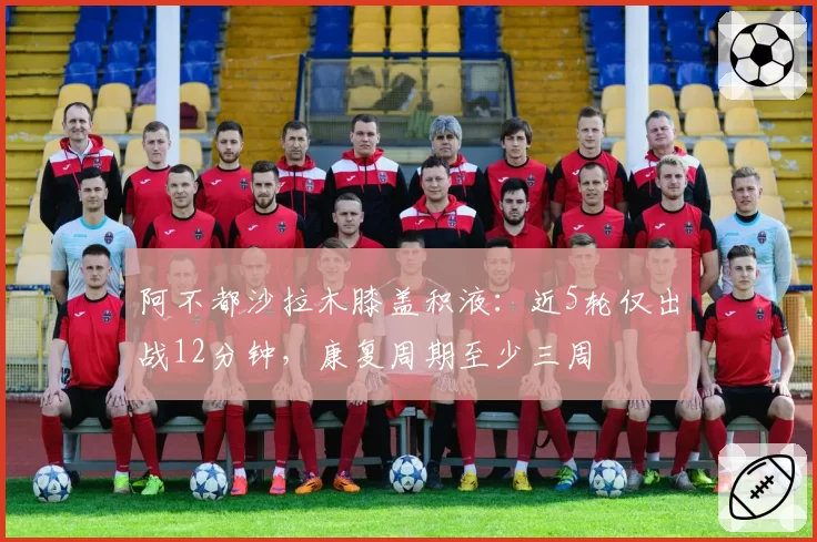 阿不都沙拉木膝盖积液：近5轮仅出战12分钟，康复周期至少三周