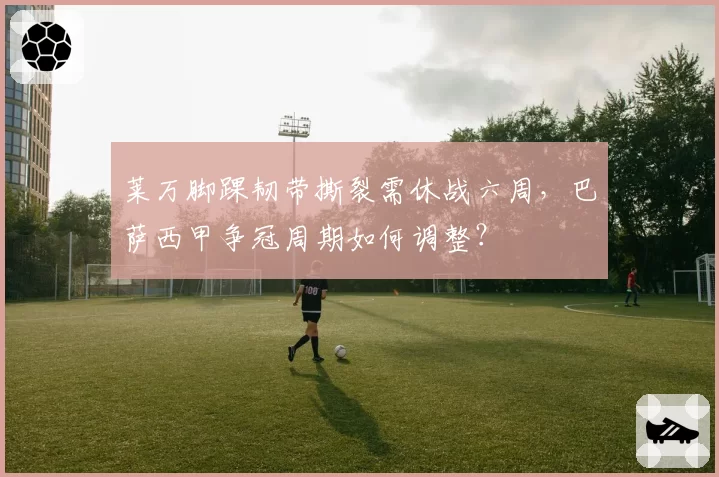 莱万脚踝韧带撕裂需休战六周，巴萨西甲争冠周期如何调整？